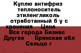  Куплю антифриз, теплоноситель этиленгликоль, отработанный б/у с хронения. › Цена ­ 100 - Все города Бизнес » Другое   . Брянская обл.,Сельцо г.